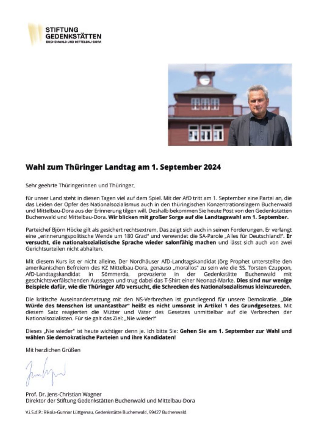 STIFTUNG GEDENKSTÄTTEN BUCHENWALD UND MITTELBAU-DORA Wahl zum Thüringer Landtag am 1. September 2024 Sehr geehrte Thüringerinnen und Thüringer, für unser Land steht in diesen Tagen viel auf dem Spiel. Mit der AfD tritt am 1. September eine Partei an, die das Leiden der Opfer des Nationalsozialismus auch in den thüringischen Konzentrationslagern Buchenwald und Mittelbau-Dora aus der Erinnerung tilgen will. Deshalb bekommen Sie heute Post von den Gedenkstätten Buchenwald und Mittelbau-Dora. Wir blicken mit großer Sorge auf die Landtagswahl am 1. September. Parteichef Björn Höcke gilt als gesichert rechtsextrem. Das zeigt sich auch in seinen Forderungen. Er verlangt eine „erinnerungspolitische Wende um 180 Grad“ und verwendet die SA-Parole „Alles für Deutschland“. Er versucht, die nationalsozialistische Sprache wieder salonfähig machen und lässt sich auch von zwei Gerichtsurteilen nicht abhalten. Mit diesem Kurs ist er nicht allein. Der Nordhäuser AfD-Landtagskandidat Jörg Prophet unterstellte den amerikanischen Befreiern des KZ Mittelbau-Dora, genauso „morallos“ zu sein wie die SS. Torsten Czuppon, AfD-Landtagskandidat in Sömmerda, provozierte in der Gedenkstätte Buchenwald mit geschichtsverfälschenden Aussagen und trug dabei das T-Shirt einer Neonazi-Marke. Dies sind nur wenige Beispiele dafür, wie die Thüringer AfD versucht, die Schrecken des Nationalsozialismus kleinzureden. Die kritische Auseinandersetzung mit den NS-Verbrechen ist grundlegend für unsere Demokratie. „Die Würde des Menschen ist unantastbar“ heißt es nicht umsonst in Artikel 1 des Grundgesetzes. Mit diesem Satz reagierten die Mütter und Väter des Gesetzes unmittelbar auf die Verbrechen der Nationalsozialisten. Für sie galt das Ziel: „Nie wieder!“ Dieses „Nie wieder“ ist heute wichtiger denn je. Ich bitte Sie: Gehen Sie am 1. September zur Wahl und wählen Sie demokratische Parteien und ihre Kandidaten! Mit herzlichen Grüßen Unterschrift Prof. Dr. Jens-Christian Wagner Direktor der Stiftung Gedenkstätten Buchenwald und Mittelbau-Dora V.i.S.d.P.: Rikola-Gunnar Lüttgenau, Gedenkstätte Buchenwald, 99427 Buchenwald
