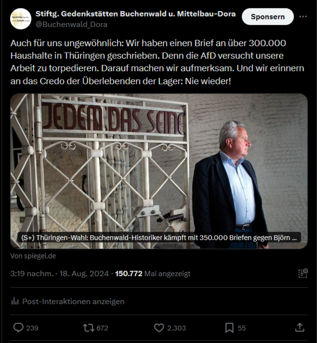 Der Screenshot zeigt einen bezahlten ("Sponsoren") Beitrag der Stiftung Gedenkstätten Buchenwald und Mittelbau-Dora auf der Plattform X (ehemals Twitter) vom 18. August 2024. Darin nimmt die Stiftung Stellung zur aktuellen Diskussion um den Versand eines Informationsbriefes zur Thüringer Landtagswahl. 📌 Wortlaut des Beitrags: „Auch für uns ungewöhnlich: Wir haben einen Brief an über 300.000 Haushalte in Thüringen geschrieben. Denn die AfD versucht unsere Arbeit zu torpedieren. Darauf machen wir aufmerksam. Und wir erinnern an das Credo der Überlebenden der Lager: Nie wieder!“ Darunter ein Link zu einem Artikel des SPIEGEL: „Thüringen-Wahl: Buchenwald-Historiker kämpft mit 350.000 Briefen gegen Björn ...“