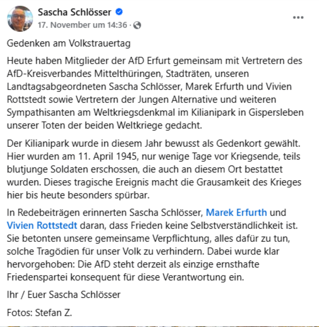 Der Facebook-Beitrag von Sascha Schlösser dokumentiert eine Gedenkveranstaltung der AfD Erfurt zum Volkstrauertag, die am Weltkriegsdenkmal im Kilianipark in Gispersleben stattfand. Dabei wird Bezug genommen auf eine konkrete historische Tat vom 11. April 1945, bei der – laut Text – „teils blutjunge Soldaten“ erschossen und an diesem Ort beerdigt worden seien. Sascha Schlösser 17. November um 14:36 · Gedenken am Volkstrauertag Heute haben Mitglieder der AfD Erfurt gemeinsam mit Vertretern des AfD-Kreisverbandes Mittelthüringen, Stadträten, unseren Landtagsabgeordneten Sascha Schlösser, Marek Erfurth und Vivien Rottstedt sowie Vertretern der Jungen Alternative und weiteren Sympathisanten am Weltkriegsdenkmal im Kilianipark in Gispersleben unseren Toten der beiden Weltkriege gedacht. Der Kilianipark wurde in diesem Jahr bewusst als Gedenkort gewählt. Hier wurden am 11. April 1945, nur wenige Tage vor Kriegsende, teils blutjunge Soldaten erschossen, die auch an diesem Ort bestattet wurden. Dieses Geschehen in dieser macht die Grausamkeit des Krieges bis heute besonders spürbar. In Redebeiträgen erinnerten Sascha Schlösser, Marek Erfurth und Vivien Rottstedt daran, dass Frieden keine Selbstverständlichkeit ist. Sie betonten die besondere Verantwortung Deutschlands, alles dafür zu tun, solche Tragödien für unser Volk zu verhindern. Dabei wurde klar hervorgehoben: Die AfD bietet derzeit als einzige ernsthafte Friedenspartei konsequent für diese Verantwortung ein. Ihr / Euer Sascha Schlösser