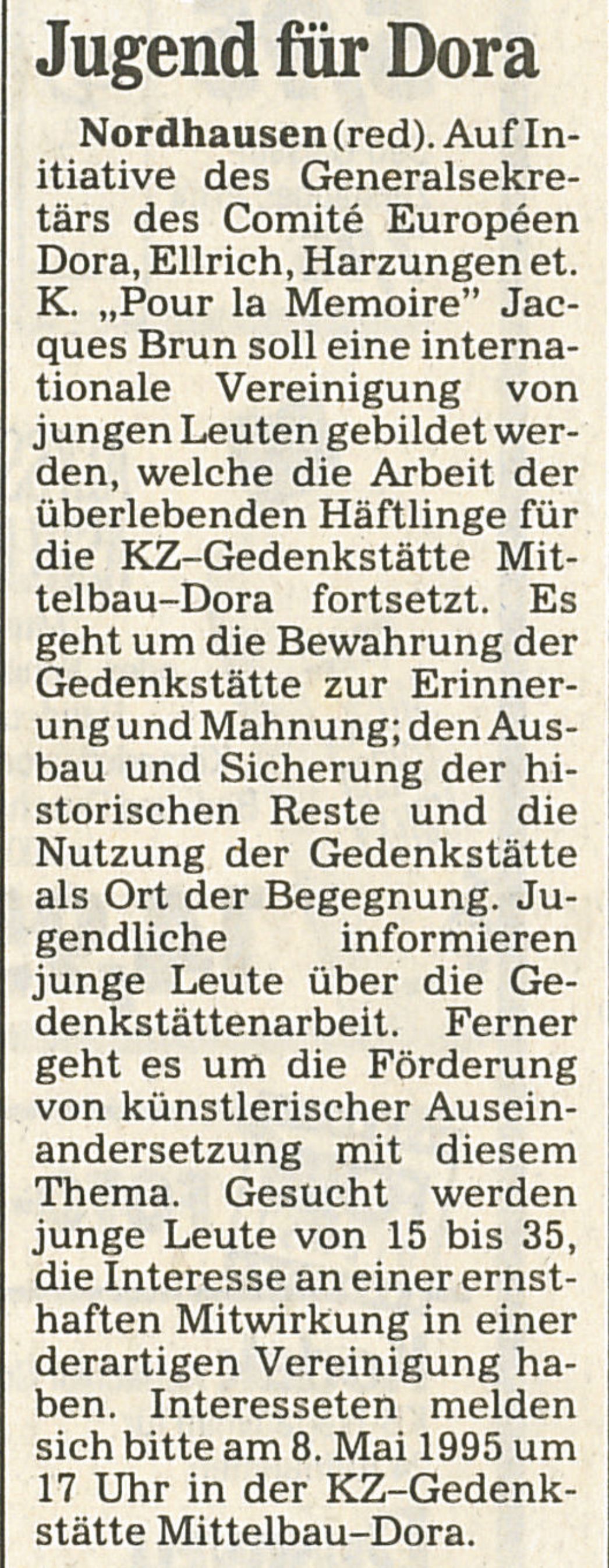 Zeitungsausschnitt mit dem Titel „Jugend für Dora“. Er berichtet über die Initiative zur Gründung einer internationalen Jugendvereinigung, die die Erinnerungsarbeit der Überlebenden in der KZ-Gedenkstätte Mittelbau-Dora fortführen soll. Hier ist der vollständige Text: **Jugend für Dora** **Nordhausen (red).** Auf Initiative des Generalsekretärs des Comité Européen Dora, Ellrich, Harzungen et. K. „Pour la Memoire” Jacques Brun soll eine internationale Vereinigung von jungen Leuten gebildet werden, welche die Arbeit der überlebenden Häftlinge für die KZ-Gedenkstätte Mittelbau-Dora fortsetzt. Es geht um die Bewahrung der Gedenkstätte zur Erinnerung und Mahnung; den Ausbau und Sicherung der historischen Reste und die Nutzung der Gedenkstätte als Ort der Begegnung. Jugendliche informieren junge Leute über die Gedenkstättenarbeit. Ferner geht es um die Förderung von künstlerischer Auseinandersetzung mit diesem Thema. Gesucht werden junge Leute von 15 bis 35, die Interesse an einer ernsthaften Mitwirkung in einer derartigen Vereinigung haben. Interessenten melden sich bitte am 8. Mai 1995 um 17 Uhr in der KZ-Gedenkstätte Mittelbau-Dora.
