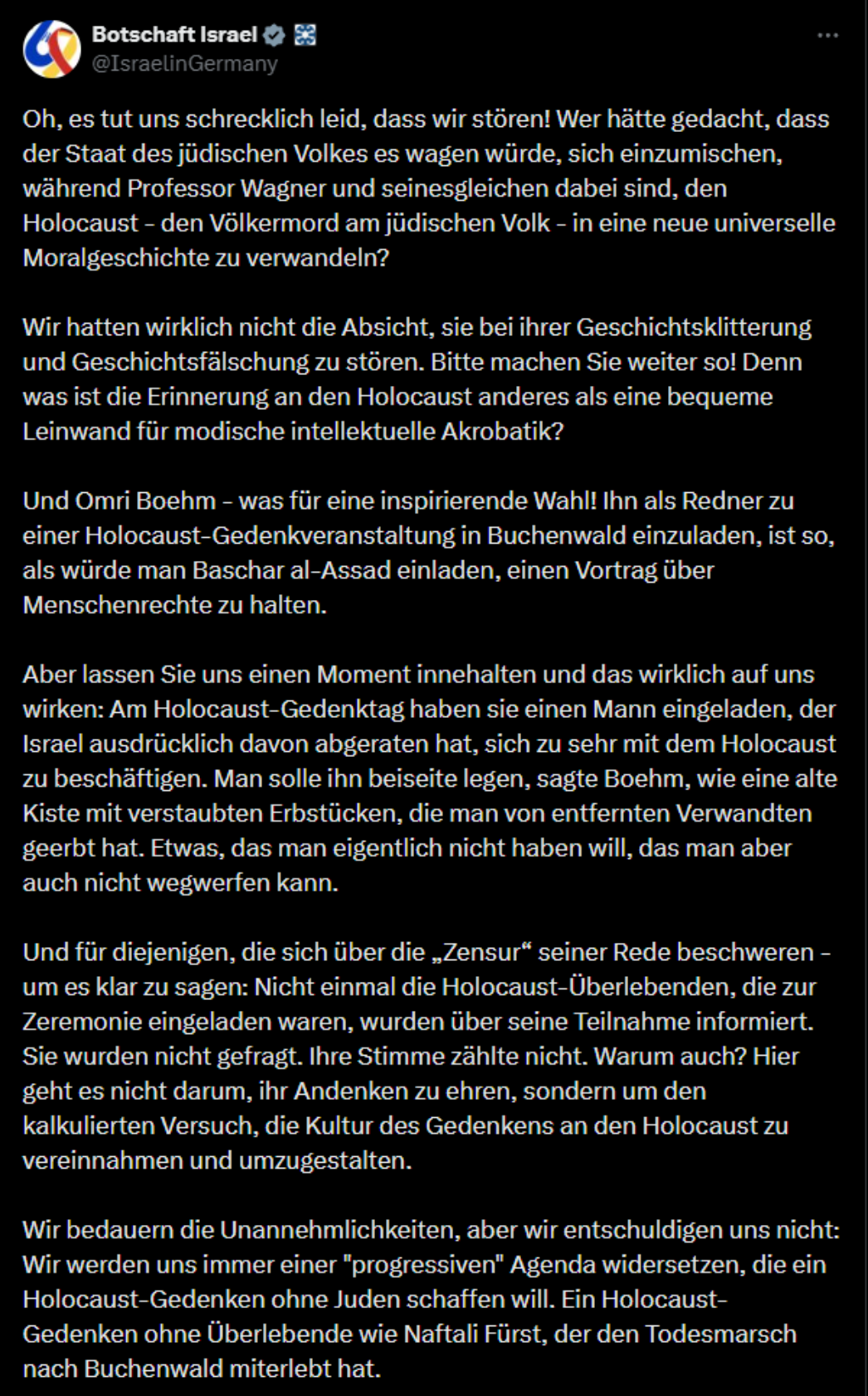 Screenshot eines deutschsprachigen X-Posts (ehemals Twitter) der Botschaft Israel in Deutschland (@IsraelinGermany). Der Beitrag kritisiert scharf die Einladung des Philosophen Omri Boehm als Redner bei einer Holocaust-Gedenkveranstaltung in Buchenwald. In mehreren Absätzen wird der Stiftung und ihrem Direktor Geschichtsfälschung vorgeworfen, Boehm mit Baschar al-Assad verglichen und eine politische Instrumentalisierung des Holocaust-Gedenkens behauptet. Genauer Wort laut Oh, es tut uns schrecklich leid, dass wir stören! Wer hätte gedacht, dass der Staat des jüdischen Volkes es wagen würde, sich einzumischen, während Professor Wagner und seinesgleichen dabei sind, den Holocaust - den Völkermord am jüdischen Volk - in eine neue universelle Moralgeschichte zu verwandeln? Wir hatten wirklich nicht die Absicht, sie bei ihrer Geschichtsklitterung und Geschichtsfälschung zu stören. Bitte machen Sie weiter so! Denn was ist die Erinnerung an den Holocaust anderes als eine bequeme Leinwand für modische intellektuelle Akrobatik? Und Omri Boehm – was für eine inspirierende Wahl! Ihn als Redner zu einer Holocaust-Gedenkveranstaltung in Buchenwald einzuladen, ist so, als würde man Baschar al-Assad einladen, einen Vortrag über Menschenrechte zu halten. Aber lassen Sie uns einen Moment innehalten und das wirklich auf uns wirken: Am Holocaust-Gedenktag haben sie einen Mann eingeladen, der Israel ausdrücklich davon abgeraten hat, sich zu sehr mit dem Holocaust zu beschäftigen. Man solle ihn beiseite legen, sagte Boehm, wie eine alte Kiste mit verstaubten Erbstücken, die man von entfernten Verwandten geerbt hat. Etwas, das man eigentlich nicht haben will, das man aber auch nicht wegwerfen kann. Und für diejenigen, die sich über die „Zensur“ seiner Rede beschweren – um es klar zu sagen: Nicht einmal die Holocaust-Überlebenden, die zur Zeremonie eingeladen waren, wurden über seine Teilnahme informiert. Sie wurden nicht gefragt. Ihre Stimme zählte nicht. Warum auch? Hier geht es nicht darum, ihr Andenken zu ehren, sondern um den kalkulierten Versuch, die Kultur des Gedenkens an den Holocaust zu vereinnahmen und umzugestalten. Wir bedauern die Unannehmlichkeiten, aber wir entschuldigen uns nicht: Wir werden uns immer einer "progressiven" Agenda widersetzen, die ein Holocaust-Gedenken ohne Juden schaffen will. Ein Holocaust-Gedenken ohne Überlebende wie Naftali Fürst, der den Todesmarsch nach Buchenwald miterlebt hat.